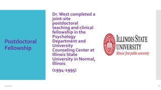 Postdoctoral
Fellowship
Dr. West completed a
joint-site
postdoctoral
teaching and clinical
fellowship in the
Psychology
Department and
University
Counseling Center at
Illinois State
University in Normal,
Illinois
(1994-1995)
2/24/2016 8
 