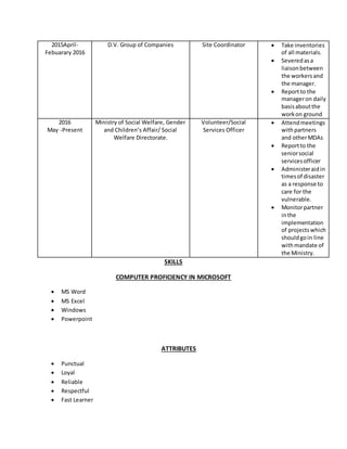 2015April-
Febuarary 2016
D.V. Group of Companies Site Coordinator  Take inventories
of all materials.
 Severedasa
liaisonbetween
the workersand
the manager.
 Reportto the
manageron daily
basisaboutthe
workon ground
2016
May -Present
Ministry of Social Welfare, Gender
and Children’s Affair/ Social
Welfare Directorate.
Volunteer/Social
Services Officer
 Attendmeetings
withpartners
and otherMDAs
 Reportto the
seniorsocial
servicesofficer
 Administeraidin
timesof disaster
as a response to
care for the
vulnerable.
 Monitorpartner
inthe
implementation
of projectswhich
shouldgoin line
withmandate of
the Ministry.
SKILLS
COMPUTER PROFICIENCY IN MICROSOFT
 MS Word
 MS Excel
 Windows
 Powerpoint
ATTRIBUTES
 Punctual
 Loyal
 Reliable
 Respectful
 Fast Learner
 