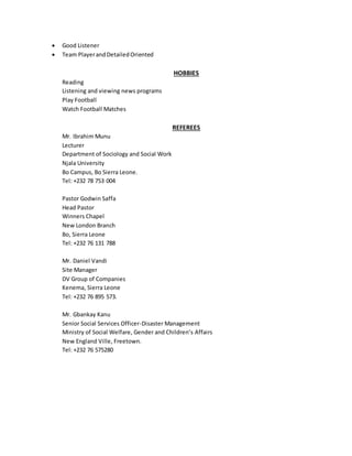  Good Listener
 Team PlayerandDetailedOriented
HOBBIES
Reading
Listening and viewing news programs
Play Football
Watch Football Matches
REFEREES
Mr. Ibrahim Munu
Lecturer
Department of Sociology and Social Work
Njala University
Bo Campus, Bo Sierra Leone.
Tel: +232 78 753 004
Pastor Godwin Saffa
Head Pastor
Winners Chapel
New London Branch
Bo, Sierra Leone
Tel: +232 76 131 788
Mr. Daniel Vandi
Site Manager
DV Group of Companies
Kenema, Sierra Leone
Tel: +232 76 895 573.
Mr. Gbankay Kanu
Senior Social Services Officer-Disaster Management
Ministry of Social Welfare, Gender and Children’s Affairs
New England Ville, Freetown.
Tel: +232 76 575280
 
