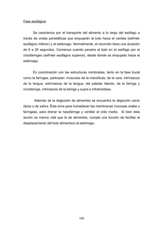 Fase esofágica:


       Se caracteriza por el transporte del alimento a lo largo del esófago a
través de ondas peristálticas que empujarán al bolo hacia el cardias (esfínter
esofágico inferior) y al estómago. Normalmente, el recorrido tiene una duración
de 8 a 20 segundos. Comienza cuando penetra el bolo en el esófago por el
cricofaringeo (esfínter esofágico superior), desde donde es empujado hacia el
estómago.


       En coordinación con las estructuras nombradas, tanto en la fase bucal
como la faríngea, participan: músculos de la mandíbula, de la cara, intrínsecos
de la lengua, extrínsecos de la lengua, del paladar blando, de la faringe y
cricofaringe, intrinsecos de la laringe y supra e infrahioideos.


       Además de la deglución de alimentos se encuentra la deglución vacía
típica o de saliva. Ésta sirve para humedecer las membranas mucosas orales y
faríngeas, para drenar la nasofaringe y ventilar el oído medio. Si bien ésta
acción es menos vital que la de alimentos, cumple una función de facilitar el
desplazamiento del bolo alimenticio al estómago.




                                        100
 