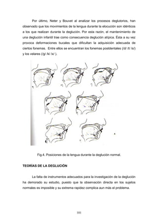 Por último, Neter y Bouvet al analizar los procesos deglutorios, han
observado que los movimientos de la lengua durante la elocución son idénticos
a los que realizan durante la deglución. Por esta razón, el mantenimiento de
una deglución infantil trae como consecuencia deglución atípica. Ésta a su vez
provoca deformaciones bucales que dificultan la adquisición adecuada de
ciertos fonemas. Entre ellos se encuentran los fonemas postdentales (/d/ /t/ /s/)
y los velares (/g/ /k/ /x/ ).




            Fig.4. Posiciones de la lengua durante la deglución normal.


TEORÍAS DE LA DEGLUCIÓN


       La falta de instrumentos adecuados para la investigación de la deglución
ha demorado su estudio, puesto que la observación directa en los sujetos
normales es imposible y su extrema rapidez complica aun más el problema.




                                       101
 