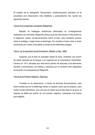 El empleo de la radiografía, fluoroscopía, cinefluoroscopía, permiten en la
actualidad una observación más detallada y gradualmente han nacido las
siguientes teorías:


Teoría de la propulsión constante (Magendie)

       Basada en hallazgos anatómicos efectuados en investigaciones
realizadas con animales. Magendie deduce que las estructuras involucradas en
la deglución actúan consecutivamente sobre el bolo, para expelerlo primero
hacia el esófago y luego hacia el estómago. Se visualiza el bolo como si fuera
presionado por ondas musculares a través de los diferentes pasajes.


Teoría de la expulsión bucal (Krockener, Meltzer y Falk, 1880)

       Sugieren que el bolo es eyectado desde la boca, mediante una acción
de pistón ejercida por la lengua y en especial por la musculatura milohioidea.
Cannon en 1911 pensaba que esta teoría podría ser aplicada a los elementos
líquidos y semilíquidos, los sólidos y pastosos por el contrario eran deglutidos
de acuerdo a lo propuesto por Magendie.


Teoría de la Presión Negativa (Barclay)


       Fundada en la observación a través de técnicas fluoroscopicas, esta
teoría señala que en la epifaringe existe un espacio vacío que se prepara para
recibir el bolo alimenticio. Una vez que se siente que el bolo esta en la boca, el
espacio se dilata por acción de una presión negativa, creándose una fuerza
para deglutir.




                                       102
 