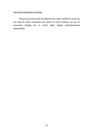 Teoría de la Integración Funcional


      Propone que el bolo pasa de adelante hacia atrás, mediante la acción de
una serie de ondas musculares que actúan en forma sinérgica, las que se
encuentran   dirigidas   por   un    control   reflejo   integral   significativamente
especializado.




                                        103
 