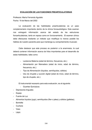 EVALUACIÓN DE LAS FUNCIONES PREARTICULATORIAS

Profesora: María Fernanda Agudelo
Fecha: 19 de Marzo del 2002

       La evaluación de las habilidades prearticulatorias es un paso
complementario importante dentro de la clínica fonoaudiológica. Este examen
nos    entregará      información       acerca    del   estado   de   las   estructuras
fonoarticulatorias, tanto en reposo como en funcionamiento. El examen clínico
debe efectuarse mediante un método que modifique lo menos posible los
hábitos de nuestro paciente para que mantenga su comportamiento muscular.


       Cabe destacar que este proceso es posterior a la anamnesis, la cual
deberá contener información acerca de hitos importantes para el desarrollo de
estas habilidades, tales como:


           -   Lactancia Materna (edad de término, frecuencia, etc.)
           -   Alimentación por Mamadera (edad de inicio, edad de término,
               frecuencia, etc.)
           -   Tipo de Alimentación (líquidos, semilíquidos, sólidos)
           -   Uso de chupete y succión digital (edad de inicio, edad de término,
               tipo de chupete, etc.)


       El instrumental necesario para esta evaluación, es el siguiente:
           -   Guantes Quirúrjicos
-   Depresores linguales
-   Espejo
-   Fuente de Luz
-   Alimentos líquidos (jugo), semilíquidos (flan o jalea) y sólidos (galletas).
-   Bombilla
-   Cuchara
-   Vaso
-   Lápiz




                                            104
 