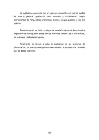 La evaluación comienza con un examen exobucal en el cual se evalúa
el aspecto general (apariencia, tono muscular y funcionalidad, según
corresponda) de nariz, labios, mandíbula, dientes, lengua, paladar y velo del
paladar.


      Posteriormente, se debe consignar el estado funcional de los músculos
implicados en la deglución. Estos son los músculos labiales, de la masticación,
de la lengua y del paladar blando.


      Finalmente, se llevará a cabo la evaluación de las funciones de
alimentación, las que se acompañaran con alimento adecuado a la habilidad
que se desea examinar.




                                     105
 