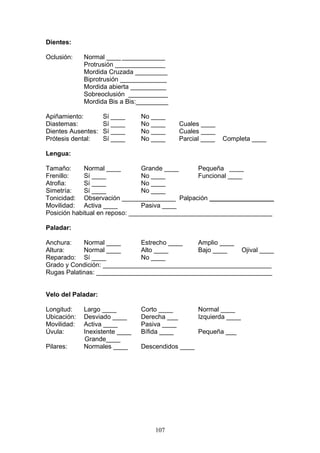 Dientes:

Oclusión:    Normal ____ ____________
             Protrusión ______________
             Mordida Cruzada _________
             Biprotrusión _____________
             Mordida abierta __________
             Sobreoclusión ___________
             Mordida Bis a Bis:_________

Apiñamiento:        Sí ____     No ____
Diastemas:          Sí ____     No ____       Cuales ____
Dientes Ausentes:   Sí ____     No ____       Cuales ____
Prótesis dental:    Sí ____     No ____       Parcial ____   Completa ____

Lengua:

Tamaño:      Normal ____        Grande ____     Pequeña ____
Frenillo:    Sí ____            No ____         Funcional ____
Atrofia:     Sí ____            No ____
Simetría:    Sí ____            No ____
Tonicidad: Observación _______________ Palpación __________________
Movilidad: Activa ____          Pasiva ____
Posición habitual en reposo: ________________________________________

Paladar:

Anchura:    Normal ____       Estrecho ____   Amplio ____
Altura:     Normal ____       Alto ____       Bajo ____   Ojival ____
Reparado: Sí ____             No ____
Grado y Condición: _______________________________________________
Rugas Palatinas: _________________________________________________


Velo del Paladar:

Longitud:    Largo ____         Corto ____          Normal ____
Ubicación:   Desviado ____      Derecha ___         Izquierda ____
Movilidad:   Activa ____        Pasiva ____
Úvula:       Inexistente ____   Bífida ____         Pequeña ___
             Grande____
Pilares:     Normales ____      Descendidos ____




                                    107
 