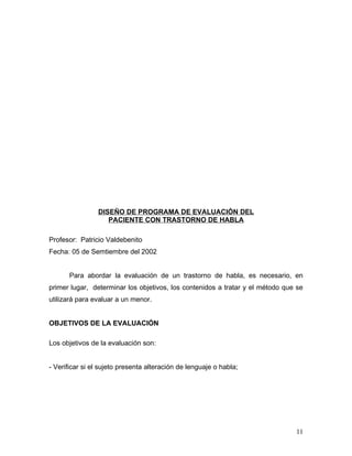 DISEÑO DE PROGRAMA DE EVALUACIÓN DEL
                   PACIENTE CON TRASTORNO DE HABLA

Profesor: Patricio Valdebenito
Fecha: 05 de Semtiembre del 2002


       Para abordar la evaluación de un trastorno de habla, es necesario, en
primer lugar, determinar los objetivos, los contenidos a tratar y el método que se
utilizará para evaluar a un menor.


OBJETIVOS DE LA EVALUACIÓN

Los objetivos de la evaluación son:


- Verificar si el sujeto presenta alteración de lenguaje o habla;




                                                                               11
 