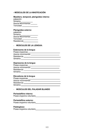 - MÚSCULOS DE LA MASTICACIÓN

Masétero, temporal, pterigoideo interno:
palpación
Simetría ___________
Asocia Movimientos ______
Tonicidad _______________

Pterigoídeo externo:
palpación
Simetría ________________
Asocia Movimientos ______
Tonicidad _______________
Resistencia______________

-   MÚSCULOS DE LA LENGUA:

Extensores de la lengua
Posee engramas ______________________________
Asocia movimientos ___________________________
Resistencia ___________________________________
Simetría _____________________________________

Depresores de la lengua
Posee engramas ______________________________
Asocia movimientos ___________________________
Resistencia ___________________________________
Simetría _____________________________________

Elevadores de la lengua
Posee engramas ______________________________
Asocia movimientos ____________________________
Resistencia ___________________________________
Simetría _____________________________________

-   MÚSCULOS DEL PALADAR BLANDO

Periestafilino interno:
Posee engrama voluntario_______________________

Periestafilino externo:
Posee engrama voluntario_______________________

Palatogloso:
Posee engrama voluntario________________________




                                   113
 