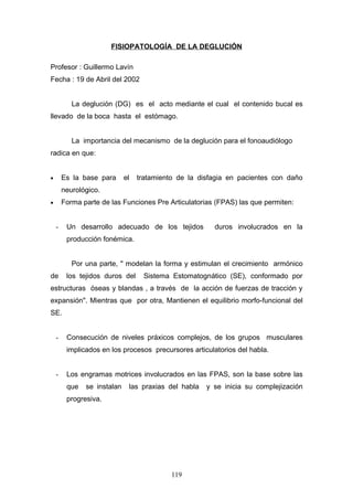 FISIOPATOLOGÍA DE LA DEGLUCIÓN

Profesor : Guillermo Lavín
Fecha : 19 de Abril del 2002


           La deglución (DG) es el acto mediante el cual el contenido bucal es
llevado de la boca hasta el estómago.


           La importancia del mecanismo de la deglución para el fonoaudiólogo
radica en que:


•       Es la base para      el   tratamiento de la disfagia en pacientes con daño
        neurológico.
•       Forma parte de las Funciones Pre Articulatorias (FPAS) las que permiten:


    -    Un desarrollo adecuado de los tejidos          duros involucrados en la
         producción fonémica.


           Por una parte, " modelan la forma y estimulan el crecimiento armónico
de       los tejidos duros del     Sistema Estomatognático (SE), conformado por
estructuras óseas y blandas , a través de la acción de fuerzas de tracción y
expansión". Mientras que por otra, Mantienen el equilibrio morfo-funcional del
SE.


    -    Consecución de niveles práxicos complejos, de los grupos musculares
         implicados en los procesos precursores articulatorios del habla.


    -    Los engramas motrices involucrados en las FPAS, son la base sobre las
         que   se instalan    las praxias del habla   y se inicia su complejización
         progresiva.




                                            119
 