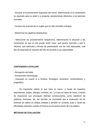 - Conocer el funcionamiento lingüístico del menor, determinando si su rendimiento
es esperado para su edad o si presenta características diferentes a los patrones
normales;


- Conocer los avances de un sujeto que ha sido sometido a terapia;


- Determinar los objetivos terapéuticos;


- Seleccionar los procedimientos terapéuticos, determinando la situación y las
condiciones en que el niño puede rendir mejor, qué parece motivarlo y qué lo
refuerza, qué estímulos y formas de presentación son las más adecuadas, cuál
tipo de respuesta se requiere del niño de acuerdo a sus capacidades.




CONTENIDOS A EVALUAR

- Percepción del habla
- Comprensión del lenguaje
- Expresión en cuanto a lo fonético, fonológico, semántico, morfosintáctico y
pragmático.


      Es importante valorar lo que hace el menor, a través de muestras
espontáneas, juegos, diálogos, comidas, etc., y lo que es capaz de hacer, a través
de situaciones que provoquen distintas construcciones, como repetición de
palabras, oraciones, etc. Así también, es importante que la evaluación de los
fonemas se realice en sílabas aisladas y también en contexto, pues a veces las
dificultades aparecen cuando el fonema se encuentra dentro de una palabra.


MÉTODOS DE EVALUACIÓN



                                                                               12
 