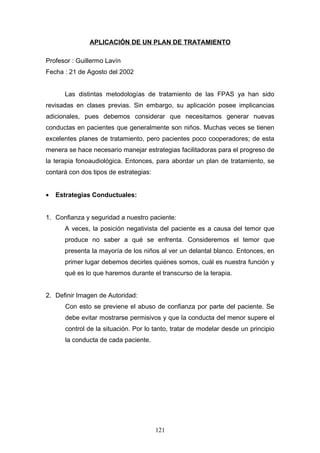 APLICACIÓN DE UN PLAN DE TRATAMIENTO

Profesor : Guillermo Lavín
Fecha : 21 de Agosto del 2002


      Las distintas metodologías de tratamiento de las FPAS ya han sido
revisadas en clases previas. Sin embargo, su aplicación posee implicancias
adicionales, pues debemos considerar que necesitamos generar nuevas
conductas en pacientes que generalmente son niños. Muchas veces se tienen
excelentes planes de tratamiento, pero pacientes poco cooperadores; de esta
menera se hace necesario manejar estrategias facilitadoras para el progreso de
la terapia fonoaudiológica. Entonces, para abordar un plan de tratamiento, se
contará con dos tipos de estrategias:


•   Estrategias Conductuales:


1. Confianza y seguridad a nuestro paciente:
      A veces, la posición negativista del paciente es a causa del temor que
      produce no saber a qué se enfrenta. Consideremos el temor que
      presenta la mayoría de los niños al ver un delantal blanco. Entonces, en
      primer lugar debemos decirles quiénes somos, cuál es nuestra función y
      qué es lo que haremos durante el transcurso de la terapia.


2. Definir Imagen de Autoridad:
      Con esto se previene el abuso de confianza por parte del paciente. Se
      debe evitar mostrarse permisivos y que la conducta del menor supere el
      control de la situación. Por lo tanto, tratar de modelar desde un principio
      la conducta de cada paciente.




                                        121
 