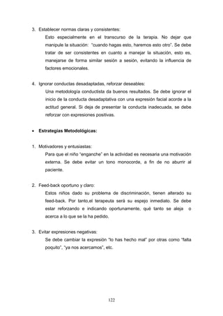 3. Establecer normas claras y consistentes:
      Esto especialmente en el transcurso de la terapia. No dejar que
      manipule la situación: “cuando hagas esto, haremos esto otro”. Se debe
      tratar de ser consistentes en cuanto a manejar la situación, esto es,
      manejarse de forma similar sesión a sesión, evitando la influencia de
      factores emocionales.


4. Ignorar conductas desadaptadas, reforzar deseables:
       Una metodología conductista da buenos resultados. Se debe ignorar el
       inicio de la conducta desadaptativa con una expresión facial acorde a la
       actitud general. Si deja de presentar la conducta inadecuada, se debe
       reforzar con expresiones positivas.


•   Estrategias Metodológicas:


1. Motivadores y entusiastas:
      Para que el niño “enganche” en la actividad es necesaria una motivación
      externa. Se debe evitar un tono monocorde, a fin de no aburrir al
      paciente.


2. Feed-back oportuno y claro:
      Estos niños dado su problema de discriminación, tienen alterado su
      feed-back. Por tanto,el terapeuta será su espejo inmediato. Se debe
      estar reforzando e indicando oportunamente, qué tanto se aleja         o
      acerca a lo que se la ha pedido.


3. Evitar expresiones negativas:
      Se debe cambiar la expresión “lo has hecho mal” por otras como “falta
      poquito”, “ya nos acercamos”, etc.




                                      122
 