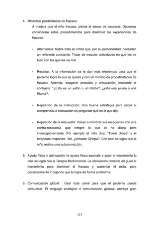4. Minimizar posibilidades de fracaso:
      A medida que el niño fracasa, pierde el deseo de cooperar. Debemos
      considerare estos procedimientos para disminuir las experiencias de
      fracaso:


      -   Alternancia: Sobre todo en niños que, por su personalidad, necesitan
          un referente constante. Tratar de mezclar actividades en que les va
          bien con las que les va mal.


      -   Resaltar: A la información se le dan más elementos para que el
          paciente logre lo que se quiere y con un mínimo de probabilidades de
          fracaso. Además, exagerar prosodia y articulación, mediante el
          contraste: “¿Esto es un yatón o un Ratón?, ¿esto una piuma o una
          Pluma?.


      -   Repetición de la instrucción: Una buena estrategia para saber si
          comprendió la instrucción es preguntar qué es lo que dijo.


      -   Repetición de la respuesta: Volver a nombrar sus respuestas con una
          contra-respuesta   que    integre    lo   que   el   ha   dicho   pero
          interrogativamente. Por ejemplo el niño dice: “Tomé chopa” y el
          terapeuta responde: “Ah, ¿tomaste CHopa?. Con esto se logra que el
          niño realice una autocorrección.


5. Ayuda física y atenuación: la ayuda física equivale a guiar el movimiento lo
   cual se logra con la Terapia Miofuncional. La atenuación consiste en guiar el
   movimiento para disminuir el fracaso y aumentar el éxito, para
   posteriormente ir dejando que lo logre de forma autónoma.


6. Comunicación global:      Usar todo canal para que el paciente pueda
   comunicar. El lenguaje analógico o comunicación gestual, entrega gran




                                         123
 