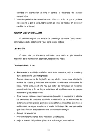 cantidad de información al niño y permite el desarrollo del aspecto
    comprensivo.
7. Intercalar periodos de trabajo/descanso: Esto con el fin de que el paciente
    no se agote y, por lo tanto, logre captar. Lo ideal es trabajar en bloques y
    cambiar de actividad.


TERAPIA MIOFUNCIONAL (TM)

       El fonoaudiólogo es una especie de kinesiólogo del habla. Como trabaja
con músculos debe saber cómo y qué es lo que se trabaja.


DEFINICIÓN


       Conjunto de procedimientos utilizados para reeducar y/o rehabilitar
trastornos de la masticación, deglución, respiración y habla.


OBJETIVOS DE LA TM


•   Restablecer el equilibrio morfo-funcional entre músculos, tejidos blandos y
    duros del Sistema Estomatognático:
    Cuando observamos la deglución en un adulto, vemos una adaptación
    exitosa de huesos y músculos que facilitan la adecuada articulación del
    habla. Por lo tanto, en el niño hay que tratar de normalizar las funciones
    pre-articulatorias a fin de lograr establecer el equilibrio entre los grupos
    musculares y las partes óseas.
•   Crear nuevos patrones neuromusculares de acción, o reorganizar o adaptar
    los existentes. El constante equilibrio y adaptación de las estructuras del
    Sistema Estomatognático, permiten que problemas insolubles, genéticos o
    ambientales, se vayan adaptando a través del trabajo. No hay que olvidar
    que “Toda función adaptada consume un mínimo de energía”
•   Reducir parafunciones
•   Prevenir malformaciones dento-maxilares y orofaciales.
•   Mejorar estética del paciente y favorecer autoimagen y autoestima.



                                       124
 