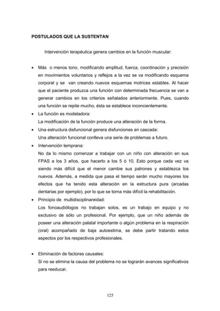 POSTULADOS QUE LA SUSTENTAN


       Intervención terapéutica genera cambios en la función muscular:


•   Más o menos tono, modificando amplitud, fuerza, coordinación y precisión
    en movimientos voluntarios y reflejos a la vez se va modificando esquema
    corporal y se van creando nuevos esquemas motrices estables. Al hacer
    que el paciente produzca una función con determinada frecuencia se van a
    generar cambios en los criterios señalados anteriormente. Pues, cuando
    una función se repite mucho, ésta se establece inconcientemente.
•   La función es modeladora:
    La modificación de la función produce una alteración de la forma.
•   Una estructura disfuncional genera disfunciones en cascada:
    Una alteración funcional conlleva una serie de problemas a futuro.
•   Intervención temprana:
    No da lo mismo comenzar a trabajar con un niño con alteración en sus
    FPAS a los 3 años, que hacerlo a los 5 ó 10. Esto porque cada vez va
    siendo más difícil que el menor cambie sus patrones y establezca los
    nuevos. Además, a medida que pasa el tiempo serán mucho mayores los
    efectos que ha tenido esta alteración en la estructura pura (arcadas
    dentarias por ejemplo), por lo que se torna más difícil la rehabilitación.
•   Principio de multidisciplinareidad:
    Los fonoaudiólogos no trabajan solos, es un trabajo en equipo y no
    exclusivo de sólo un profesional. Por ejemplo, que un niño además de
    poseer una alteración palatal importante o algún problema en la respiración
    (oral) acompañado de baja autoestima, se debe partir tratando estos
    aspectos por los respectivos profesionales.


•   Eliminación de factores causales:
    Si no se elimina la causa del problema no se lograrán avances significativos
    para reeducar.




                                          125
 