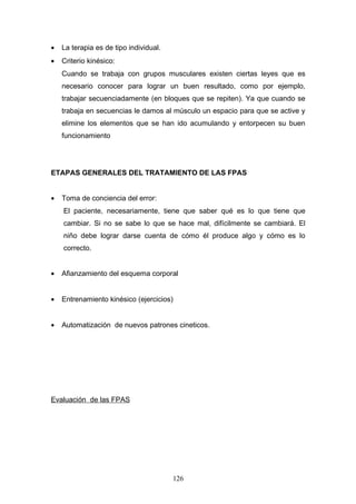 •   La terapia es de tipo individual.
•   Criterio kinésico:
    Cuando se trabaja con grupos musculares existen ciertas leyes que es
    necesario conocer para lograr un buen resultado, como por ejemplo,
    trabajar secuenciadamente (en bloques que se repiten). Ya que cuando se
    trabaja en secuencias le damos al músculo un espacio para que se active y
    elimine los elementos que se han ido acumulando y entorpecen su buen
    funcionamiento




ETAPAS GENERALES DEL TRATAMIENTO DE LAS FPAS


•   Toma de conciencia del error:
    El paciente, necesariamente, tiene que saber qué es lo que tiene que
    cambiar. Si no se sabe lo que se hace mal, difícilmente se cambiará. El
    niño debe lograr darse cuenta de cómo él produce algo y cómo es lo
    correcto.


•   Afianzamiento del esquema corporal


•   Entrenamiento kinésico (ejercicios)


•   Automatización de nuevos patrones cineticos.




Evaluación de las FPAS




                                        126
 