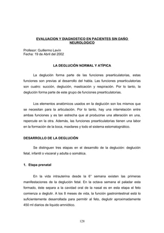 EVALUACION Y DIAGNOSTICO EN PACIENTES SIN DAÑO
                          NEUROLOGICO

Profesor: Guillermo Lavín
Fecha: 19 de Abril del 2002


                      LA DEGLUCIÓN NORMAL Y ATÍPICA

       La deglución forma parte de las funciones prearticulatorias, estas
funciones son previas al desarrollo del habla. Las funciones prearticulatorias
son cuatro: succión, deglución, masticación y respiración. Por lo tanto, la
deglución forma parte de este grupo de funciones prearticulatorias.


       Los elementos anatómicos usados en la deglución son los mismos que
se necesitan para la articulación. Por lo tanto, hay una interrelación entre
ambas funciones y es tan estrecha que al producirse una alteración en una,
repercute en la otra. Además, las funciones prearticulatorias tienen una labor
en la formación de la boca, maxilares y todo el sistema estomatognático.


DESARROLLO DE LA DEGLUCIÓN

       Se distinguen tres etapas en el desarrollo de la deglución: deglución
fetal, infantil o visceral y adulta o somática.


1. Etapa prenatal


       En la vida intrauterina desde la 6° semana existen las primeras
manifestaciones de la deglución fetal. En la octava semana el paladar esta
formado, éste separa a la cavidad oral de la nasal es en esta etapa el feto
comienza a deglutir. A los 8 meses de vida, la función gastrointestinal está lo
suficientemente desarrollada para permitir al feto, deglutir aproximadamente
450 ml diarios de liquido amniótico.



                                         128
 