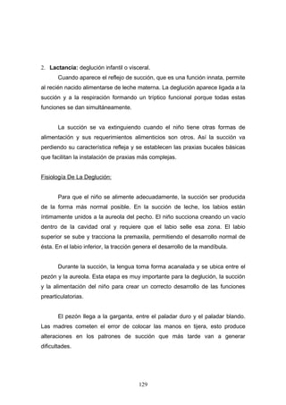 2. Lactancia: deglución infantil o visceral.
       Cuando aparece el reflejo de succión, que es una función innata, permite
al recién nacido alimentarse de leche materna. La deglución aparece ligada a la
succión y a la respiración formando un tríptico funcional porque todas estas
funciones se dan simultáneamente.


       La succión se va extinguiendo cuando el niño tiene otras formas de
alimentación y sus requerimientos alimenticios son otros. Así la succión va
perdiendo su característica refleja y se establecen las praxias bucales básicas
que facilitan la instalación de praxias más complejas.


Fisiología De La Deglución:


       Para que el niño se alimente adecuadamente, la succión ser producida
de la forma más normal posible. En la succión de leche, los labios están
íntimamente unidos a la aureola del pecho. El niño succiona creando un vacío
dentro de la cavidad oral y requiere que el labio selle esa zona. El labio
superior se sube y tracciona la premaxila, permitiendo el desarrollo normal de
ésta. En el labio inferior, la tracción genera el desarrollo de la mandíbula.


       Durante la succión, la lengua toma forma acanalada y se ubica entre el
pezón y la aureola. Esta etapa es muy importante para la deglución, la succión
y la alimentación del niño para crear un correcto desarrollo de las funciones
prearticulatorias.


       El pezón llega a la garganta, entre el paladar duro y el paladar blando.
Las madres cometen el error de colocar las manos en tijera, esto produce
alteraciones en los patrones de succión que más tarde van a generar
dificultades.




                                        129
 