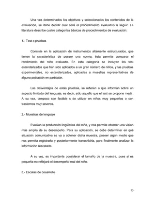 Una vez determinados los objetivos y seleccionados los contenidos de la
evaluación, se debe decidir cuál será el procedimiento evaluativo a seguir. La
literatura describe cuatro categorías básicas de procedimientos de evaluación:


1.- Test o pruebas


      Consiste en la aplicación de instrumentos altamente estructurados, que
tienen la característica de poseer una norma. ésta permite comparar el
rendimiento del niño evaluado. En esta categoría se incluyen los test
estandarizados que han sido aplicados a un gran número de niños, y las pruebas
experimentales, no estandarizadas, aplicadas a muestras representativas de
alguna población en particular.


      Las desventajas de estas pruebas, se refieren a que informan sobre un
aspecto limitado del lenguaje, es decir, sólo aquello que el test se propone medir.
A su vez, tampoco son factible s de utilizar en niños muy pequeños o con
trastornos muy severos.


2.- Muestras de lenguaje


      Evalúan la producción lingüística del niño, y nos permite obtener una visión
más amplia de su desempeño. Para su aplicación, se debe determinar en qué
situación comunicativa se va a obtener dicha muestra, poseer algún medio que
nos permita registrarla y posteriormente transcribirla, para finalmente analizar la
información rescatada.


      A su vez, es importante considerar el tamaño de la muestra, pues si es
pequeña no reflejará el desempeño real del niño.


3.- Escalas de desarrollo




                                                                                 13
 