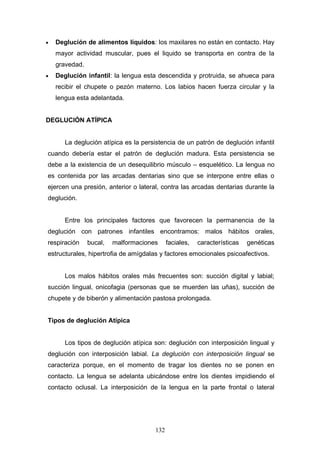 •   Deglución de alimentos líquidos: los maxilares no están en contacto. Hay
    mayor actividad muscular, pues el liquido se transporta en contra de la
    gravedad.
•   Deglución infantil: la lengua esta descendida y protruida, se ahueca para
    recibir el chupete o pezón materno. Los labios hacen fuerza circular y la
    lengua esta adelantada.


DEGLUCIÓN ATÍPICA


       La deglución atípica es la persistencia de un patrón de deglución infantil
cuando debería estar el patrón de deglución madura. Esta persistencia se
debe a la existencia de un desequilibrio músculo – esquelético. La lengua no
es contenida por las arcadas dentarias sino que se interpone entre ellas o
ejercen una presión, anterior o lateral, contra las arcadas dentarias durante la
deglución.


       Entre los principales factores que favorecen la permanencia de la
deglución con patrones infantiles encontramos: malos hábitos orales,
respiración     bucal,   malformaciones     faciales,   características   genéticas
estructurales, hipertrofia de amígdalas y factores emocionales psicoafectivos.


       Los malos hábitos orales más frecuentes son: succión digital y labial;
succión lingual, onicofagia (personas que se muerden las uñas), succión de
chupete y de biberón y alimentación pastosa prolongada.


Tipos de deglución Atípica


       Los tipos de deglución atípica son: deglución con interposición lingual y
deglución con interposición labial. La deglución con interposición lingual se
caracteriza porque, en el momento de tragar los dientes no se ponen en
contacto. La lengua se adelanta ubicándose entre los dientes impidiendo el
contacto oclusal. La interposición de la lengua en la parte frontal o lateral




                                      132
 
