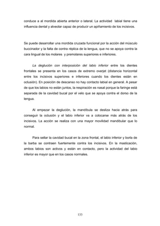 conduce a al mordida abierta anterior o lateral. La actividad labial tiene una
influencia dental y alveolar capaz de producir un apiñamiento de los incisivos.




Se puede desarrollar una mordida cruzada funcional por la acción del músculo
buccinador y la falta de contra réplica de la lengua, que no se apoya contra la
cara lingual de los molares y premolares superiores e inferiores.


      La deglución con interposición del labio inferior entre los dientes
frontales se presenta en los casos de extremo overjet (distancia horizontal
entre los incisivos superiores e inferiores cuando los dientes están en
oclusión). En posición de descanso no hay contacto labial en general. A pesar
de que los labios no están juntos, la respiración es nasal porque la faringe está
separada de la cavidad bucal por el velo que se apoya contra el dorso de la
lengua.


      Al empezar la deglución, la mandíbula se desliza hacia atrás para
conseguir la oclusión y el labio inferior va a colocarse más atrás de los
incisivos. La acción se realiza con una mayor movilidad mandibular que lo
normal.


      Para sellar la cavidad bucal en la zona frontal, el labio inferior y borla de
la barba se contraen fuertemente contra los incisivos. En la masticación,
ambos labios son activos y están en contacto, pero la actividad del labio
inferior es mayor que en los casos normales.




                                       133
 