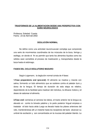 TRASTORNOS DE LA ALIMENTACION DESDE UNA PERSPECTIVA CON
                    DAÑO NEUROLOGICO

Profesora: Soledad Cuesta
Fecha : 23 de Abril del 2002


                            DEGLUCIÓN NORMAL


      Se define como una actividad neuromuscular compleja que comprende
una serie de movimientos coordinados de los músculos de la boca, faringe y
esófago, en donde el fin es permitir que tanto los alimentos líquidos como los
sólidos sean sometidos al proceso de masticación y, transportados desde la
boca hasta el estómago.


FASES DEL CICLO DEGLUTORIO MADURO


      Según Logemann, la deglución normal consta de 4 fases:

1.Fase preparatoria oral (pre-oral): El alimento se mastica y mezcla con
saliva, formando un bolo alimenticio que se sostiene contra el paladar duro y
dorso de la lengua. El tiempo de duración de esta etapa es relativo,
dependiendo de la facilidad para masticar del individuo, la eficacia motora y el
deseo de saborear el alimento.


2.Fase oral: comienza al cerrarse los labios, el tracto anterior de la lengua es
elevado en contra la bóveda palatina y la parte posterior lingual empieza a
trasladar el bolo hacia atrás Luego es llevado hasta los pilares anteriores del
velo, manteniéndose allí un instante hasta los receptores del tacto alcanzan su
umbral de excitación y son concentrados en la mucosa del paladar blando. La




                                      134
 