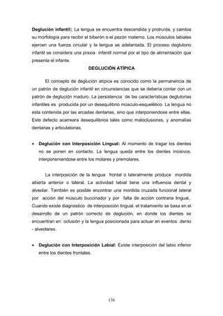 Deglución infantil). La lengua se encuentra descendida y protruída, y cambia
su morfología para recibir el biberón o el pezón materno. Los músculos labiales
ejercen una fuerza circular y la lengua se adelantada. El proceso deglutorio
infantil se considera una praxia infantil normal por el tipo de alimentación que
presenta el infante.
                              DEGLUCIÓN ATÍPICA

       El concepto de deglución atípica es conocido como la permanencia de
un patrón de deglución infantil en circunstancias que se debería contar con un
patrón de deglución maduro. La persistencia de las características deglutorias
infantiles es producida por un desequilibrio músculo-esquelético. La lengua no
esta contenida por las arcadas dentarias, sino que interponiendose entre ellas.
Este defecto acarreara desequilibrios tales como maloclusiones, y anomalías
dentarias y articulatorias.


•   Deglución con Interposición Lingual: Al momento de tragar los dientes
    no se ponen en contacto. La lengua queda entre los dientes incisivos,
    interponeniendose entre los molares y premolares.


       La interposición de la lengua frontal o lateralmente produce mordida
abierta anterior o lateral. La actividad labial tiene una influencia dental y
alveolar. También es posible encontrar una mordida cruzada funcional lateral
por acción del músculo buccinador y por falta de acción contraria lingual,.
Cuando existe diagnostico de interposición lingual, el tratamiento se basa en el
desarrollo de un patrón correcto de deglución, en donde los dientes se
encuentran en oclusión y la lengua posicionada para actuar en eventos dento
- alveolares.


•   Deglución con Interposición Labial: Existe interposición del labio inferior
    entre los dientes frontales.




                                      136
 