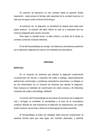 En posición de descanso no hay contacto labial en general. Existe
respiración nasal porque la faringe está separada de la cavidad bucal por el
velo que se apoya contra el dorso de la lengua.


       Al comienzo de la deglución, la mandíbula se desliza para atrás para
poder producir la oclusión del labio inferior el cuál va a colocarse tras los
incisivos exigiendo gran acción muscular.
       Para tapar la cavidad bucal el labio inferior y la borla de la barba se
contraen contra los incisivos inferiores.


       El rol del fonoaudiólogo es corregir los trastornos articulatorios partiendo
por la alteración deglutoria,la cuál es una habilidad pre-articulatoria.




                                    DISFAGIA

Definición


       Es un conjunto de síntomas que afectan la deglución produciendo
incoordinación de nervios y músculos del cuello y esófago, desencadenando
deficiencias nutricionales y problemas respiratorios recurrentes. La disfagia no
es una enfermedad. Es un conjunto de síntomas que afectan la deglución.
Ésta involucra la habilidad de coordinación de varios nervios y 26 diferentes
músculos del cuello y del esófago. (Bobath)


       La función del Fonoaudiólogo es de evaluar los procesos de la deglución
oral y faríngea, la movilidad, la sensibilidad y el tono de la musculatura
orofacial. Resulta de vital importancia la detección de aspiraciones, las cuales
suelen producir neumonías y óbitos en la fase aguda de éstos pacientes.


       El fonoaudiólogo al tratar las disfagias debe procurar proporcionar al
paciente formas para que este logre una nutrición adecuada, y además




                                        137
 