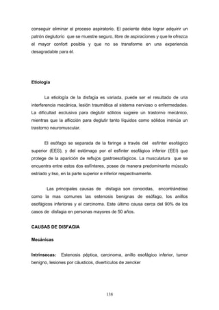 conseguir eliminar el proceso aspiratorio. El paciente debe lograr adquirir un
patrón deglutorio que se muestre seguro, libre de aspiraciones y que le ofrezca
el mayor confort posible y que no se transforme en una experiencia
desagradable para él.




Etiología


       La etiología de la disfagia es variada, puede ser el resultado de una
interferencia mecánica, lesión traumática al sistema nervioso o enfermedades.
La dificultad exclusiva para deglutir sólidos sugiere un trastorno mecánico,
mientras que la aflicción para deglutir tanto líquidos como sólidos insinúa un
trastorno neuromuscular.


       El esófago se separada de la faringe a través del esfínter esofágico
superior (EES), y del estómago por el esfínter esofágico inferior (EEI) que
protege de la aparición de reflujos gastroesofágicos. La musculatura que se
encuentra entre estos dos esfínteres, posee de manera predominante músculo
estriado y liso, en la parte superior e inferior respectivamente.


        Las principales causas de      disfagia son conocidas,      encontrándose
como la mas comunes las estenosis benignas de esófago, los anillos
esofágicos inferiores y el carcinoma. Este último causa cerca del 90% de los
casos de disfagia en personas mayores de 50 años.


CAUSAS DE DISFAGIA

Mecánicas


Intrínsecas:    Estenosis péptica, carcinoma, anillo esofágico inferior, tumor
benigno, lesiones por cáusticos, divertículos de zencker




                                        138
 