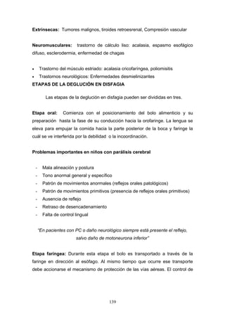 Extrínsecas: Tumores malignos, tiroides retroesrenal, Compresión vascular


Neuromusculares:            trastorno de cálculo liso: acalasia, espasmo esofágico
difuso, esclerodermia, enfermedad de chagas


•       Trastorno del músculo estriado: acalasia cricofaríngea, poliomisitis
•       Trastornos neurológicos: Enfermedades desmielinizantes
ETAPAS DE LA DEGLUCIÓN EN DISFAGIA

           Las etapas de la deglución en disfagia pueden ser divididas en tres.


Etapa oral:         Comienza con el posicionamiento del bolo alimenticio y su
preparación hasta la fase de su conducción hacia la orofaringe. La lengua se
eleva para empujar la comida hacia la parte posterior de la boca y faringe la
cuál se ve interferida por la debilidad o la incoordinación.


Problemas importantes en niños con parálisis cerebral


    -     Mala alineación y postura
    -     Tono anormal general y específico
    -     Patrón de movimientos anormales (reflejos orales patológicos)
    -     Patrón de movimientos primitivos (presencia de reflejos orales primitivos)
    -     Ausencia de reflejo
    -     Retraso de desencadenamiento
    -     Falta de control lingual


        “En pacientes con PC o daño neurológico siempre está presente el reflejo,
                           salvo daño de motoneurona inferior”


Etapa faríngea: Durante esta etapa el bolo es transportado a través de la
faringe en dirección al esófago. Al mismo tiempo que ocurre ese transporte
debe accionarse el mecanismo de protección de las vías aéreas. El control de




                                           139
 