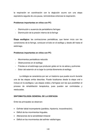 la respiración en coordinación con la deglución ocurre con una etapa
espiratoria seguida de una pausa, reiniciándose entonces la respiración.


Problemas importantes en niños con PC:


    -    Disminución o ausencia de peristaltismo faríngeo
    -    Disminución de la presión interna de la farínge


Etapa esofágica: las contracciones peristálticas, que tienen inicio con los
constrictores de la faringe, conducen el bolo en el esófago y desde allí hasta el
estómago.


Problemas importantes en niños con PC:


    -    Movimientos peristalticos reducido
    -    Obstrucciones en el esófago
    -    Fístulas en el estómago que producen goteo en la vía aérea y pulmones
    -    Dolor del esternón al no bajar la comida libremente al esófago


           La disfagia se caracteriza por ser un trastorno que puede ocurrir durante
una de las etapas arriba descritas. Puede localizarse desde la etapa oral e
incluso en la esofágica. Las etapas orales y faríngeas son las que posibilitan el
proceso de rehabilitación terapéutica, pues pueden ser controladas y
reeducadas.


SINTOMATOLOGÍA GENERAL DE LA DISFAGIA

Entre las principales se observan:


•       Esfínter labial incompetente (parálisis, hipotonía, incoordinación).
•       Déficit de los movimientos linguales.
•       Alteraciones de la sensibilidad intraoral
•       Déficit en los movimientos del esfínter velofaríngeo.



                                            140
 