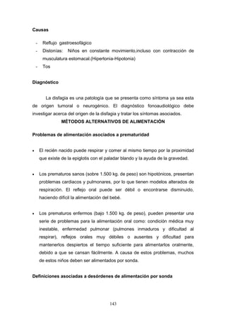 Causas

    -    Reflujo gastroesofágico
    -    Distonías:   Niños en constante movimiento,incluso con contracción de
         musculatura estomacal.(Hipertonia-Hipotonia)
    -    Tos


Diagnóstico


           La disfagia es una patología que se presenta como síntoma ya sea esta
de origen tumoral o neurogénico. El diagnóstico fonoaudiológico debe
investigar acerca del origen de la disfagia y tratar los síntomas asociados.
                   MÉTODOS ALTERNATIVOS DE ALIMENTACIÓN

Problemas de alimentación asociados a prematuridad


•       El recién nacido puede respirar y comer al mismo tiempo por la proximidad
        que existe de la epiglotis con el paladar blando y la ayuda de la gravedad.


•       Los prematuros sanos (sobre 1.500 kg. de peso) son hipotónicos, presentan
        problemas cardiacos y pulmonares, por lo que tienen modelos alterados de
        respiración. El reflejo oral puede ser débil o encontrarse disminuido,
        haciendo difícil la alimentación del bebé.


•       Los prematuros enfermos (bajo 1.500 kg. de peso), pueden presentar una
        serie de problemas para la alimentación oral como: condición médica muy
        inestable, enfermedad pulmonar (pulmones inmaduros y dificultad al
        respirar), reflejos orales muy débiles o ausentes y dificultad para
        mantenerlos despiertos el tiempo suficiente para alimentarlos oralmente,
        debido a que se cansan fácilmente. A causa de estos problemas, muchos
        de estos niños deben ser alimentados por sonda.


Definiciones asociadas a desórdenes de alimentación por sonda




                                            143
 
