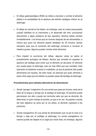 •   El reflujo gastroesofágico (RGE) se refiere a devolver o vomitar el alimento
    debido a la sensibilidad de la apertura del esfínter esofágico inferior en el
    estómago.


•   El reflujo es normal en los bebes, sin embargo, este se vuelve preocupante
    cuando interfiere en el crecimiento y el desarrollo del niño, provocando
    desnutrición y algún problema de tipo aspirativo. Muchos bebés vomitan
    inmediatamente o al minuto que se mueven después de ser alimentados, a
    menos que quien los alimenta espere alrededor de 30 minutos, tiempo
    necesario para que el contenido del estómago comience a moverse al
    intestino grueso. Algunos pueden vomitar entre alimentos.


•   Para impedir la ocurrencia del reflujo, algunas veces se aplica el
    procedimiento quirúrgico de Nissen, técnica que consiste en angostar la
    apertura del esófago para evitar que el alimento se devuelva. El alimento
    aún puede pasar al estómago, pero es más difícil que sea vomitado. Esta
    operación es bastante invasiva e invalidante, ya que el paciente sólo puede
    alimentarse por líquidos. De este modo, es esencial que quien alimenta a
    estos niños sepa que los sólidos no pueden pasar del esófago al estómago.


Procedimientos para métodos alternativos de alimentación


•   Sonda “gavage” orogástrica: Es una sonda que pasa por la boca, atrás de la
    base de la lengua y faringe por el esófago al estómago. El paciente puede
    permanecer con ella o puede ser removida cada vez que se alimenta. Se
    debe tener un gran manejo al ponerla, ya que si en vez de pasarla a través
    del tubo digestivo se pone por la vía aérea, el alimento ingresará a los
    pulmones.


•   Sonda nasogástrica: Es una sonda de alimentación que va por la nariz a la
    faringe y baja por el esófago al estómago. La sonda nasogástrica no
    reactiva puede ser dejada en su lugar por varios días, sin embargo, algunos



                                       144
 