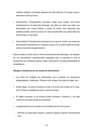 médicos prefieren cambiarla después de cada alimento. Se puede sacar y
        alimentar al niño por boca.


•       Gastrostomía: Procedimiento quirúrgico usado para instalar una sonda
        directamente en la pared del estómago. Se utiliza en niños que deben ser
        alimentados por mucho tiempo a través de sonda. Son pacientes que
        también pueden comer por boca. En este procedimiento se puede utilizar la
        sonda Foley o la de botón.


•       Yeyunostomía: Procedimiento quirúrgico en el que se inserta una sonda de
        alimentación directamente al intestino grueso por la pared abdominal baja,
        similar a la sonda de gastrostomía.


Esta se realiza cuando hay un mal funcionamiento del estómago y se requiere
de una alimentación especialmente preparada para el paciente la cual le
proporciona los nutrientes básicos. Estos niños tienen una baja probabilidad de
rehabilitación.


Riesgos y beneficios de una sonda de alimentación


•       Los niños con disfagia son alimentados, por lo general, en situaciones
        desagradables y dolorosas. (Pueden sufrir ahogos, les duele al tragar, etc.)


•       Existe riesgo de que la mucosa se irrite y se forme una cicatriz en la nariz,
        boca, faringe y esófago por poner y sacar la sonda.


•       El reflejo nauseoso (o de arcada) puede aumentar o disminuir, y de esta
        manera la vía aérea queda sin protección.


•       La gastrostomía no es invasiva ni traumática para el niño ya que:


    -    Permite una adecuada nutrición, pudiendo regular el aporte nutricional del
         niño.



                                           145
 