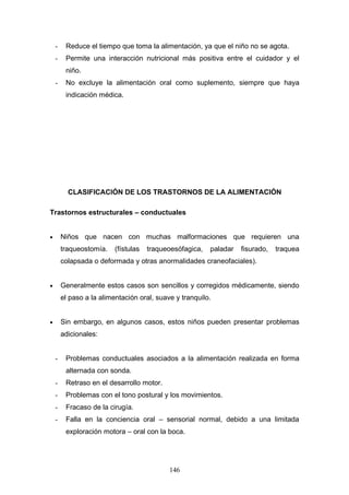 -    Reduce el tiempo que toma la alimentación, ya que el niño no se agota.
    -    Permite una interacción nutricional más positiva entre el cuidador y el
         niño.
    -    No excluye la alimentación oral como suplemento, siempre que haya
         indicación médica.




          CLASIFICACIÓN DE LOS TRASTORNOS DE LA ALIMENTACIÓN

Trastornos estructurales – conductuales


•       Niños que nacen con muchas malformaciones que requieren una
        traqueostomía.    (fístulas   traqueoesófagica,   paladar   fisurado,   traquea
        colapsada o deformada y otras anormalidades craneofaciales).


•       Generalmente estos casos son sencillos y corregidos médicamente, siendo
        el paso a la alimentación oral, suave y tranquilo.


•       Sin embargo, en algunos casos, estos niños pueden presentar problemas
        adicionales:


    -    Problemas conductuales asociados a la alimentación realizada en forma
         alternada con sonda.
    -    Retraso en el desarrollo motor.
    -    Problemas con el tono postural y los movimientos.
    -    Fracaso de la cirugía.
    -    Falla en la conciencia oral – sensorial normal, debido a una limitada
         exploración motora – oral con la boca.




                                            146
 