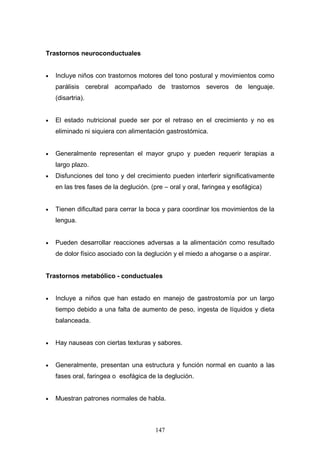 Trastornos neuroconductuales


•   Incluye niños con trastornos motores del tono postural y movimientos como
    parálisis cerebral acompañado de trastornos severos de lenguaje.
    (disartria).


•   El estado nutricional puede ser por el retraso en el crecimiento y no es
    eliminado ni siquiera con alimentación gastrostómica.


•   Generalmente representan el mayor grupo y pueden requerir terapias a
    largo plazo.
•   Disfunciones del tono y del crecimiento pueden interferir significativamente
    en las tres fases de la deglución. (pre – oral y oral, faringea y esofágica)


•   Tienen dificultad para cerrar la boca y para coordinar los movimientos de la
    lengua.


•   Pueden desarrollar reacciones adversas a la alimentación como resultado
    de dolor físico asociado con la deglución y el miedo a ahogarse o a aspirar.


Trastornos metabólico - conductuales


•   Incluye a niños que han estado en manejo de gastrostomía por un largo
    tiempo debido a una falta de aumento de peso, ingesta de líquidos y dieta
    balanceada.


•   Hay nauseas con ciertas texturas y sabores.


•   Generalmente, presentan una estructura y función normal en cuanto a las
    fases oral, faringea o esofágica de la deglución.


•   Muestran patrones normales de habla.



                                        147
 