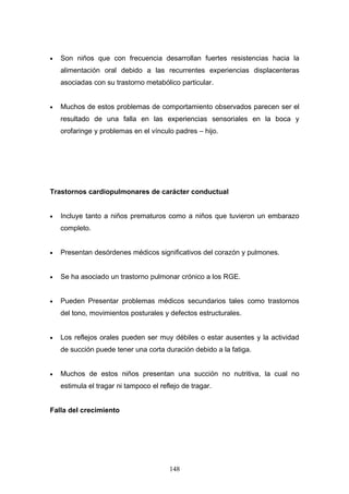 •   Son niños que con frecuencia desarrollan fuertes resistencias hacia la
    alimentación oral debido a las recurrentes experiencias displacenteras
    asociadas con su trastorno metabólico particular.


•   Muchos de estos problemas de comportamiento observados parecen ser el
    resultado de una falla en las experiencias sensoriales en la boca y
    orofaringe y problemas en el vínculo padres – hijo.




Trastornos cardiopulmonares de carácter conductual


•   Incluye tanto a niños prematuros como a niños que tuvieron un embarazo
    completo.


•   Presentan desórdenes médicos significativos del corazón y pulmones.


•   Se ha asociado un trastorno pulmonar crónico a los RGE.


•   Pueden Presentar problemas médicos secundarios tales como trastornos
    del tono, movimientos posturales y defectos estructurales.


•   Los reflejos orales pueden ser muy débiles o estar ausentes y la actividad
    de succión puede tener una corta duración debido a la fatiga.


•   Muchos de estos niños presentan una succión no nutritiva, la cual no
    estimula el tragar ni tampoco el reflejo de tragar.


Falla del crecimiento




                                        148
 