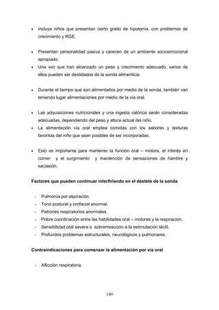 •       Incluye niños que presentan cierto grado de hipotonía, con problemas de
        crecimiento y RGE.


•       Presentan personalidad pasiva y carecen de un ambiente socioemocional
        apropiado.
•       Una vez que han alcanzado un peso y crecimiento adecuado, varios de
        ellos pueden ser destetados de la sonda alimenticia.


•       Durante el tiempo que son alimentados por medio de la sonda, también van
        teniendo lugar alimentaciones por medio de la vía oral.


•       Las adquisiciones nutricionales y una ingesta calórica serán consideradas
        adecuadas, dependiendo del peso y altura actual del niño.
•       La alimentación vía oral emplea comidas con los sabores y texturas
        favoritas del niño que sean posibles de ser incorporadas.


•       Esto es importante para mantener la función oral – motora, el interés en
        comer    y el surgimiento    y mantención de sensaciones de hambre y
        saciasión.


Factores que pueden continuar interfiriendo en el destete de la sonda


    -    Pulmonía por aspiración.
    -    Tono postural y orofacial anormal.
    -    Patrones respiratorios anormales.
    -    Pobre coordinación entre las habilidades oral – motoras y la respiración.
    -    Sensibilidad oral severa o sobrerreacción a la estimulación táctil.
    -    Profundos problemas estructurales, neurológicos y pulmonares.


Contraindicaciones para comenzar la alimentación por vía oral


    -    Aflicción respiratoria.




                                           149
 