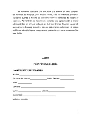 Es importante considerar una evaluación que abarque en forma completa
los aspectos del lenguaje, pues muchas veces, sólo se evidencias problemas
expresivos cuando el fonema se encuentra dentro de contextos de palabras y
oraciones. Así también, se recomienda comenzar una aproximación al menor
administrándole en primera instancia, un test con láminas (Gardner expresivo),
que promueva lenguaje expresivo, para de esta manera determinar si existen
problemas articulatorios que merezcan una evaluación con una prueba específica
para habla.




                                   ANEXO


                        FICHA FONOAUDIOLÓGICA


1.- ANTECEDENTES PERSONALES

Nombre:_______________________________________________________

Fecha de Nacimiento:_________________ Fecha Examen: ______________

Edad: ______________

Domicilio: ____________________________________________

Curso: _______________________ Escuela____________________________

Escolaridad: _________________________________

Motivo de consulta:
__________________________________________________________________




                                                                           15
 