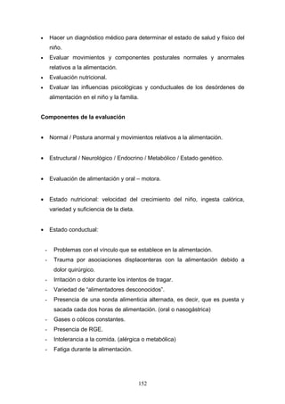 •       Hacer un diagnóstico médico para determinar el estado de salud y físico del
        niño.
•       Evaluar movimientos y componentes posturales normales y anormales
        relativos a la alimentación.
•       Evaluación nutricional.
•       Evaluar las influencias psicológicas y conductuales de los desórdenes de
        alimentación en el niño y la familia.


Componentes de la evaluación


•       Normal / Postura anormal y movimientos relativos a la alimentación.


•       Estructural / Neurológico / Endocrino / Metabólico / Estado genético.


•       Evaluación de alimentación y oral – motora.


•       Estado nutricional: velocidad del crecimiento del niño, ingesta calórica,
        variedad y suficiencia de la dieta.


•       Estado conductual:


    -    Problemas con el vínculo que se establece en la alimentación.
    -    Trauma por asociaciones displacenteras con la alimentación debido a
         dolor quirúrgico.
    -    Irritación o dolor durante los intentos de tragar.
    -    Variedad de “alimentadores desconocidos”.
    -    Presencia de una sonda alimenticia alternada, es decir, que es puesta y
         sacada cada dos horas de alimentación. (oral o nasogástrica)
    -    Gases o cólicos constantes.
    -    Presencia de RGE.
    -    Intolerancia a la comida. (alérgica o metabólica)
    -    Fatiga durante la alimentación.




                                              152
 