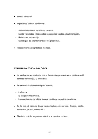•       Estado sensorial


•       Importancia familiar psicosocial:


    -    Información acerca del vínculo parental.
    -    Estrés y ansiedad relacionados con asuntos ligados a la alimentación.
    -    Relaciones padre – hijo.
    -    Estrategias de afrontamiento de los problemas.


•       Procedimientos diagnósticos médicos.




EVALUACIÓN FONOAUDIOLÓGICA


•       La evaluación es realizada por el fonoaudiólogo mientras el paciente está
        sentado derecho (90 º) en un silla.


•       Se examina la cavidad oral para evaluar:


    -    La fuerza.
    -    El rango de movimiento.
    -    La coordinación de labios, lengua, mejillas y músculos maséteros.


•       Se le pide al paciente tragar varias texturas de un bolo. (líquido, papilla,
        semisólido, picado, sólido, etc.)


•       El estado oral del tragado se examina al masticar un bolo.




                                              153
 