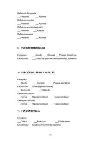 Reflejo de Búsqueda
___Presente            ___Ausente
Reflejo de mordida
___Presente            ___Ausente
Reflejo de succión/deglución
___Presente        ___Ausente
Reflejo nauseoso
___Presente            ___Ausente




9.   FUNCIÓN MANDIBULAR


En reposo       ___Abierto      ___Cerrado ___Postura Asimétrica
En actividad    ___Grado de apertura-cierre comiendo, hablando




10. FUNCIÓN DE LABIOS Y MEJILLAS


En reposo
___Abierto         ___Cerrado        ___Postura asimétrica
En actividad    Grado (apertura-cierre)
___Comiendo              ___Hablando
Cierre con cuchara
___Normal ___Hipersensibilidad         ___Hiposensibilidad
Cierre para el habla
___Normal ___Hipersensibilidad         ___Hiposensibilidad


11. FUNCIÓN LINGUAL


En reposo
___Quieta          ___Protruída            ___Fibrilaciones
En actividad    Grado de movimientos laterales



                                    156
 