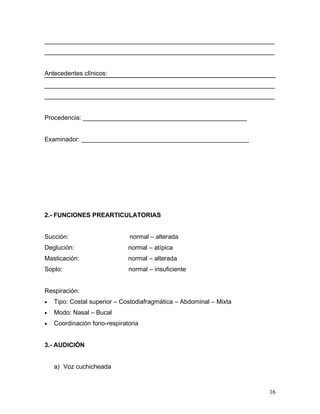 __________________________________________________________________
__________________________________________________________________


Antecedentes clínicos:
__________________________________________________________________
__________________________________________________________________


Procedencia: _______________________________________________


Examinador: ________________________________________________




2.- FUNCIONES PREARTICULATORIAS


Succión:                      normal – alterada
Deglución:                    normal – atípica
Masticación:                  normal – alterada
Soplo:                        normal – insuficiente


Respiración:
•   Tipo: Costal superior – Costodiafragmática – Abdominal – Mixta
•   Modo: Nasal – Bucal
•   Coordinación fono-respiratoria


3.- AUDICIÓN


    a) Voz cuchicheada



                                                                     16
 