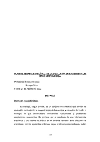 PLAN DE TERAPIA ESPECÍFICO DE LA DEGLUCIÓN EN PACIENTES CON
                     BASE NEUROLÓGICA

Profesores: Soledad Cuesta
             Rodrigo Silva
Fecha: 27 de Agosto del 2002


                                   DISFAGIA

Definición y características

      La disfagia, según Bobath, es un conjunto de síntomas que afectan la
deglución, produciendo la incoordinación de los nervios, y músculos del cuello y
esófago,   lo   que   desencadena    deficiencias   nutricionales   y   problemas
respiratorios recurrentes. Se produce por el resultado de una interferencia
mecánica o una lesión traumática en el sistema nervioso. Esta afección se
manifiesta con los siguientes síntomas: tragar el alimento sin masticarlo, evitar




                                      160
 