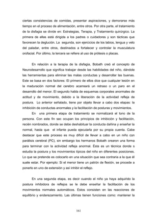 ciertas consistencias de comidas, presentar aspiraciones, y demorarse más
tiempo en el proceso de alimentación, entre otros. Por otra parte, el tratamiento
de la disfagia se divide en: Estrategias, Terapia, y Tratamiento quirúrgico. La
primera de ellas está dirigida a los padres o cuidadores y son tácticas que
favorecen la deglución. La segunda, son ejercicios de los labios, lengua y velo
del paladar, entre otros, destinados a fortalecer y controlar la musculatura
orofacial. Por último, la tercera se refiere al uso de prótesis o placas.


       En relación a la terapia de la disfagia, Bobath creó el concepto de
Neurodesarrollo que significa trabajar desde las habilidades del niño, dándole
las herramientas para eliminar las malas conductas y desarrollar las buenas.
Este se basa en dos factores: El primero de ellos dice que cualquier lesión en
la maduración normal del cerebro acarreará un retraso o un paro en el
desarrollo del menor. El segundo habla de esquemas corporales anormales de
actitud y de movimiento, debido a la liberación de la actividad refleja de
postura. Lo anterior señalado, tiene por objeto llevar a cabo dos etapas: la
inhibición de conductas anormales y la facilitación de posturas y movimientos.
       En   una primera etapa de tratamiento se normalizará el tono de la
persona. Con este fin sec ocupan los principios de inhibición y facilitación,
recién nombrados, donde se debe deshabituar la conducta dañina y enseñar la
normal, hasta que     el infante pueda ejecutarla por su propia cuenta. Cabe
destacar que este proceso es muy difícil de llevar a cabo en un niño con
parálisis cerebral (PC), sin embargo los hermanos Bobath crearon una forma
para terminar con la actividad refleja anormal. Ésta es un técnica donde s
estudia la postura y los movimientos típicos del niño en diferentes posiciones.
Lo que se pretende es colocarlo en una situación que sea contraria a la que él
suele estar. Por ejemplo: Si el menor tiene un patrón de flexión, se procede a
ponerlo en uno de extensión y así inhibir el reflejo.


       En una segunda etapa, es decir cuando el niño ya haya adquirido la
postura inhibidora de reflejos se le debe enseñar la facilitación de los
movimientos normales automáticos. Estos consisten en las reacciones de
equilibrio y enderezamiento. Las últimas tienen funciones como: mantener la



                                        161
 
