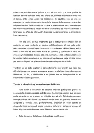 cabeza en posición normal (alineada con el tronco) lo que hace posible la
rotación de esta última en torno a su propio eje, además de alinear el cuelo con
el tronco, entre otras. Ahora las reacciones de equilibrio son las qye se
encargan de mantener permanentemente la postura de la persona durante los
desplazamientos. Estos comienzan durante el sexto mes de vida, mientras que
las de enderezamiento lo hacen desde el nacimiento y se van desarrollando a
lo largo de los años. La interacción de ambas van condicionando la armonía de
los movimientos.


       Por otro lado, es muy importante que el trabajo que se efectúe con el
paciente se haga mediante un equipo multidisciplinario, el cual debe estar
compuesto por fonoaudiólogos, terapeutas ocupacionales y kinesiólogos , entre
otros. Cada uno de ellos debe actuar en conjunto y comunicar al resto los
avances y/o retrocesos de cada paciente. Asimismo, estos profesionales tienen
la función vital de enseñarle a los padres estrategias para tratar al niño, como
por ejemplo: la posición y la consistencia adecuada para alimentarlo.


También se les debe explicar el comportamiento que tendrán sus hijos, las
dificultades con que se vana a encontrar y como ayudarles a desarrollar nuevas
conductas. En fin, la orientación a los padres resulta indispensable en el
tratamiento de estos pacientes.


Terapia pre-lingüística y sensoriomotora de Bobath

       Para evitar el desarrollo de patrones motores patológicos graves es
necesaria la detección precoz, debido a que los mismos órganos que se usan
en la alimentación se emplean en el habla. Así, el niño PC desde que nace
tiene problemas para comer. Por esto se insiste tanto en que esta función sea
apropiada y correcta para, posteriormente, encontrar en buen estado el
desarrollo físico, emocional, social y dentario del menor, así como también el
habla. Algunas alteraciones de estos fonemas se manifiestan en:


   •   Falta de control de la boca, de la cabeza y del tronco.




                                       162
 