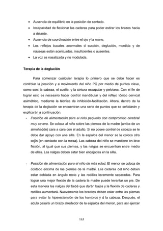 •    Ausencia de equilibrio en la posición de sentado.
     •    Incapacidad de flexionar las caderas para poder estirar los brazos hacia
          a delante.
     •    Ausencia de coordinación entre el ojo y la mano.
     •    Los reflejos bucales anormales d succión, deglución, mordida y de
          náuseas están acentuados, insuficientes o ausentes.
     •    La voz es nasalizada y no modulada.


Terapia de la deglución

          Para comenzar cualquier terapia lo primero que se debe hacer es
controlar la posición y e movimiento del niño PC por medio de puntos clave,
como son: la cabeza, el cuello, y la cintura escapular y pelviana. Con el fin de
lograr esto es necesario hacer control mandibular y del reflejo tónico cervical
asimétrico, mediante la técnica de inhibición-facilitación. Ahora, dentro de la
terapia de la deglución se encuentran una serie de puntos que se señalarán y
explicarán a continuación.
 -       Posición de alimentación para el niño pequeño con compromiso cerebral
         muy severo. Se coloca al niño sobre las piernas de la madre (arriba de un
         almohadón) cara a cara con el adulto. Si no posee control de cabeza se le
         debe dar apoyo con una silla. En la espalda del menor se le coloca otro
         cojín (en contacto con la mesa). Las cabeza del niño se mantiene en leve
         flexión, al igual que sus piernas, y las nalgas se encuentran entre medio
         de ellas. Las nalgas deben estar bien encajadas en la silla.


 -       Posición de alimentación para el niño de más edad. El menor se coloca de
         costado encima de las piernas de la madre. Las caderas del niño deben
         estar doblada en ángulo recto y las rodillas levemente separadas. Para
         lograr una mejor flexión de la cadera la madre puede levantar un pie. De
         esta manera las nalgas del bebé que darán bajas y la flexión de caderas y
         rodillas aumentará. Nuevamente los bracitos deben estar entre las piernas
         para evitar la hiperextensión de los hombros y d la cabeza. Después, el
         adulo pasará un brazo alrededor de la espalda del menor, para así ejercer



                                          163
 