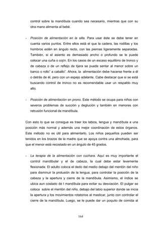 control sobre la mandíbula cuando sea necesario, mientras que con su
    otra mano alimenta al bebé.


-   Posición de alimentación en la silla. Para usar éste se debe tener en
    cuenta varios puntos. Entre ellos está el que la cadera, las rodillas y los
    hombros estén en ángulo recto, con las piernas ligeramente separadas.
    También, si el asiento es demasiado ancho o profundo se le puede
    colocar una cuña o cojín. En los casos de un escaso equilibrio de tronco y
    de cabeza o de un reflejo de tijera se puede sentar al menor sobre un
    banco o rollo” a caballo”. Ahora, la alimentación debe hacerse frente a él
    o detrás de él, pero con un espejo adelante. Cabe destacar que si se está
    buscando control de tronco no es recomendable usar un respaldo muy
    alto.


-   Posición de alimentación en prono. Este método se ocupa para niños con
    severos problemas de succión y deglución y también en menores con
    retrusión funcional de mandíbula.


Con esto lo que se consigue es traer los labios, lengua y mandíbula a una
posición más normal y además una mejor coordinación de estos órganos.
Este método no es útil para alimentarlo. Los niños pequeños pueden ser
tenidos en los brazos de la madre que se apoya contra una almohada, para
que el menor está recostado en un ángulo de 45 grados.


-   La terapia de la alimentación con cuchara. Aquí es muy importante el
    control mandibular y el de cabeza, la cual debe estar levemente
    flexionada. El adulto coloca el dedo del medio debajo del mentón del niño
    para disminuir la protusión de la lengua, para controlar la posición de la
    cabeza y la apertura y cierre de la mandíbula. Asimismo, el índice se
    ubica aun costado de l mandíbula para evitar su desviación. El pulgar se
    coloca sobre el mentón del niño, debajo del labio superior donde se inicia
    la apertura y los movimientos rotatorios al masticar, junto con controlar el
    cierre de la mandíbula. Luego, se le puede dar un poquito de comida al



                                     164
 