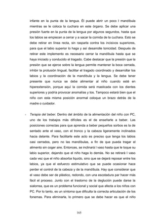 infante en la punta de la lengua. Él puede abrir un poco l mandíbula
    mientras se le coloca la cuchara en este órgano. Se debe aplicar una
    presión fuerte en la punta de la lengua por algunos segundos, hasta que
    los labios se empiecen a cerrar y a sacar la comida de la cuchara. Esto se
    debe retirar en línea recta, sin rasparla contra los incisivos superiores,
    para que el labio superior lo haga y así desarrolle tonicidad. Después de
    retirar este implemento es necesario cerrar la mandíbula hasta que se
    haya iniciado y conducido el tragado. Cabe destacar que la presión que la
    presión que se ejerce sobre la lengua permite mantener la boca cerrada,
    inhibir la protusión lingual, facilitar el tragado coordinado y desarrollar los
    labios y la coordinación de la mandíbula y la lengua. Se debe tener
    presente que nunca se debe alimentar al niño cuando esté en
    hiperextensión, porque aquí la comida será masticada con los dientes
    superiores y podría provocar anomalías y tos. Tampoco estará bien que el
    niño con esta misma posición anormal coloque un brazo detrás de la
    madre o cuidador.


-   Terapia del beber. Dentro del ámbito de la alimentación del niño con PC,
    uno de los trabajos más difíciles es el de enseñarle a beber. Las
    posiciones correctas para que aprenda a beber pequeños sorbos es la de
    sentado ante el vaso, con el tronco y la cabeza ligeramente inclinados
    hacia delante. Para facilitarle este acto es preciso que tenga los labios
    casi cerrados, pero no las mandíbulas, a fin de que pueda tragar el
    alimento sin coger aire. Entonces, se inclinará l vaso hasta que le toque su
    labio superior, dejando que el niño haga lo demás. No se retirará l vaso
    cada vez que el niño absorba liquido, sino que se dejará reposar entre los
    labios, ya que el esfuerzo estimulativo que se puede ocasionar hace
    perder el control de la cabeza y de la mandíbula. Hay que considerar que
    el vaso debe ser de plástico, redondo, con una escotadura par hacer más
    fácil el proceso. Junto con el trastorno de la deglución puede darse la
    sialorrea, que es un problema funcional y social que afecta a los niños con
    PC. Por lo tanto, es un síntoma que dificulta la correcta articulación de los
    fonemas. Para eliminarla, lo primero que se debe hacer es que el niño



                                       165
 