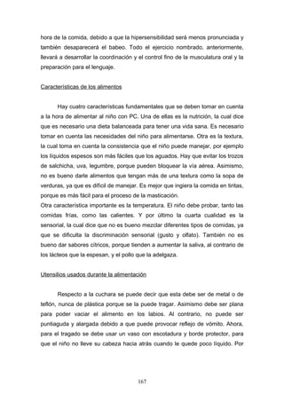 hora de la comida, debido a que la hipersensibilidad será menos pronunciada y
también desaparecerá el babeo. Todo el ejercicio nombrado, anteriormente,
llevará a desarrollar la coordinación y el control fino de la musculatura oral y la
preparación para el lenguaje.


Características de los alimentos


      Hay cuatro características fundamentales que se deben tomar en cuenta
a la hora de alimentar al niño con PC. Una de ellas es la nutrición, la cual dice
que es necesario una dieta balanceada para tener una vida sana. Es necesario
tomar en cuenta las necesidades del niño para alimentarse. Otra es la textura,
la cual toma en cuenta la consistencia que el niño puede manejar, por ejemplo
los líquidos espesos son más fáciles que los aguados. Hay que evitar los trozos
de salchicha, uva, legumbre, porque pueden bloquear la vía aérea. Asimismo,
no es bueno darle alimentos que tengan más de una textura como la sopa de
verduras, ya que es difícil de manejar. Es mejor que ingiera la comida en tiritas,
porque es más fácil para el proceso de la masticación.
Otra característica importante es la temperatura. El niño debe probar, tanto las
comidas frías, como las calientes. Y por último la cuarta cualidad es la
sensorial, la cual dice que no es bueno mezclar diferentes tipos de comidas, ya
que se dificulta la discriminación sensorial (gusto y olfato). También no es
bueno dar sabores cítricos, porque tienden a aumentar la saliva, al contrario de
los lácteos que la espesan, y el pollo que la adelgaza.


Utensilios usados durante la alimentación


      Respecto a la cuchara se puede decir que esta debe ser de metal o de
teflón, nunca de plástica porque se la puede tragar. Asimismo debe ser plana
para poder vaciar el alimento en los labios. Al contrario, no puede ser
puntiaguda y alargada debido a que puede provocar reflejo de vómito. Ahora,
para el tragado se debe usar un vaso con escotadura y borde protector, para
que el niño no lleve su cabeza hacia atrás cuando le quede poco líquido. Por




                                       167
 